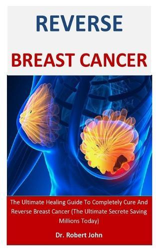 Reverse Breast Cancer: The Ultimate Healing Guide To Completely Cure And Reverse Breast Cancer (The Ultimate Secrete Saving Millions Today)