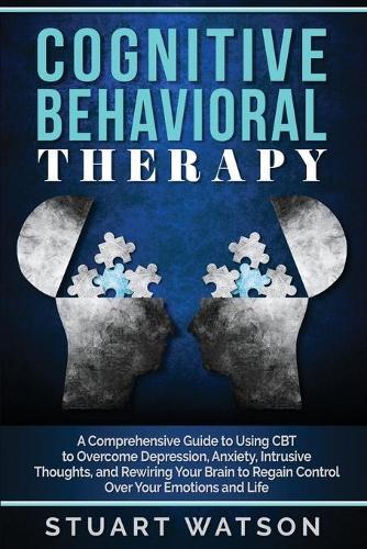 Cognitive Behavioral Therapy: A Comprehensive Guide to Using CBT to Overcome Depression, Anxiety, Intrusive Thoughts, and Rewiring Your Brain to Regain Control Over Your Emotions and Life