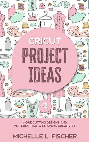 Cricut Project Ideas 2: More Cutting Designs And Patterns That Will Spark Creativity