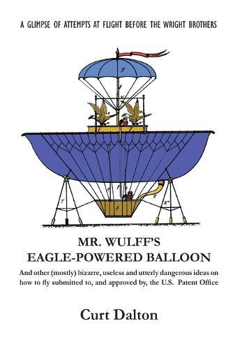 Mr. Wulff's Eagle-Powered Balloon: And other (mostly) bizarre, useless and utterly dangerous ideas on how to fly submitted to the U.S. Patent Office before the Wright brothers soared