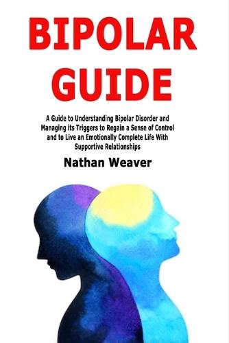 Bipolar Guide: A Guide to Understanding Bipolar Disorder and Managing its Triggers to Regain a Sense of Control and to Live an Emotionally Complete Life With Supportive Relationships