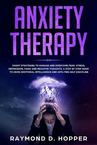Anxiety Therapy: Smart Strategies to Manage and Overcome Fear, Stress, Depression, Panic, and Negative Thoughts. a Step-By-Step Guide to Using Emotional Intelligence and Applying Self-Discipline