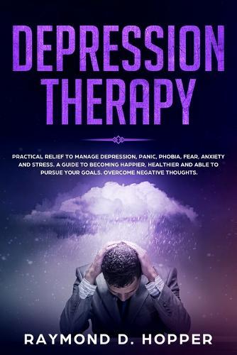 Depression Therapy: Practical Relief to Manage Depression, Panic, Phobia, Fear, Anxiety, and Stress; A Guide to Becoming Happier, Healthier, and Able to Pursue Your Goals; Overcome Negative Thoughts