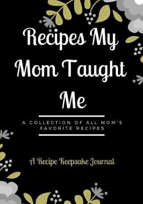 Recipes My Mom Taught Me: A Recipe Keepsake Journal: A Collection of All Mom's Favorite Recipes: Personalized Blank Cookbook Journal For Recipes To Write In For Women, Girls, Teens.