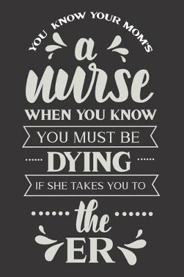 You Know Your Mom's A Nurse When You Know You Must Be Dying If She Takes You To The ER: Nurse Journal Notebook - Blank Lined Journal - Nurse Gifts For Men And Women