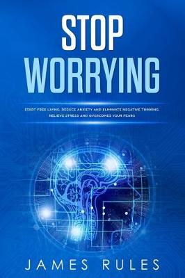 Stop Worrying: Start Free Living, Reduce Anxiety, and Eliminate Negative Thinking. Relieve Stress and Overcome Your Fears
