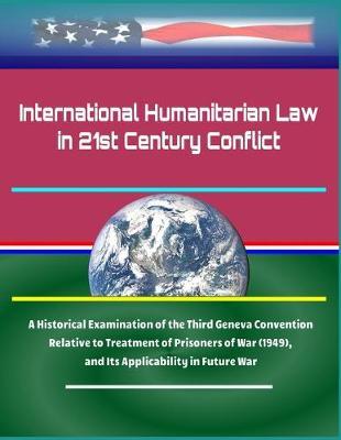 International Humanitarian Law in 21st Century Conflict: A Historical Examination of the Third Geneva Convention Relative to Treatment of Prisoners of War (1949), and Its Applicability in Future War