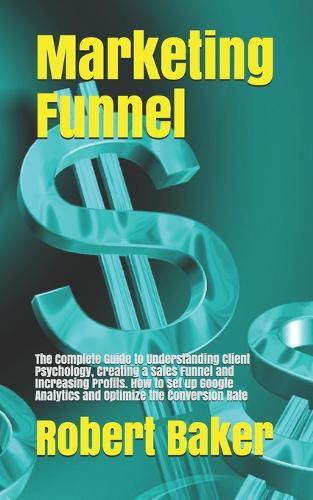 Marketing Funnel: The Complete Guide to Understanding Client Psychology, Creating a Sales Funnel and Increasing Profits. How to set up Google Analytics and Optimize the Conversion Rate
