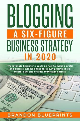 Blogging a 6 Figure Business Strategy in 2020: The Ultimate Beginner's Guide on How to Make a Profit and Passive Income Online for a Living, Using Social Media, Seo, and Affiliate Marketing Secrets