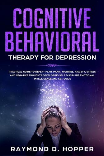 Cognitive Behavioral Therapy for Depression: Practical Guide to Defeat Fear, Panic, Worries, Anxiety, Stress, and Negative Thoughts Developing Self-Discipline, Emotional Intelligence and CBT Guide