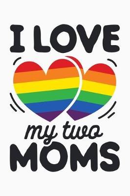 I Love My Two Moms: LGBT Pride Lined Notebook, Journal, Organizer, Diary, Composition Notebook, Gifts for LGBT Community and Supporters