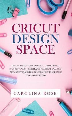 Cricut Design Space: The Complete Beginners Guide to Start Cricut Step-by-Step with Illustrated Practical Examples, Advanced Tips and Tricks, Learn How to Use Every Tool and Function