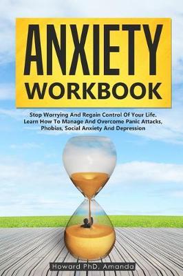 Anxiety Workbook: Stop Worrying And Regain Control Of Your Life. Learn How To Manage And Overcome Panic Attacks, Phobias, Social Anxiety And Depression