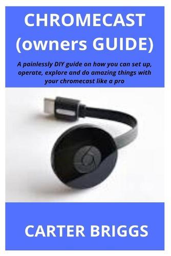 Chromecast (Owners Guide): A painlessly DIY guide on how you can set up, operate, explore and do amazing things with your chromecast like a pro