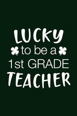 Lucky To be A 1st Grade Teacher: Journal, College Ruled Lined Paper Notebook Composition, Gift for Teacher Appreciation Thankful Retirement, Writing Notes Diaries Classwork Planner