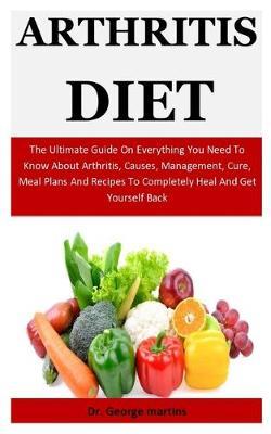 Arthritis Diet: The Ultimate Guide On Everything You Need To Know About Arthritis, Causes, Management, Cure, Meal Plans And Recipes To Completely Heal And Get Yourself Back