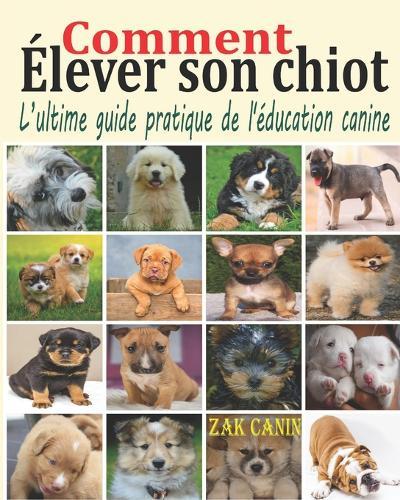 Comment élever son chiot: L'ultime guide pratique de l'éducation canine: Comment choisir, socialiser et éduquer son chiot pas à pas, mois par mois, avec les bases d'un dressage rapide et efficace