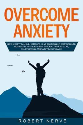 Overcome Anxiety: How Anxiety Can Ruin Your Life, Your Relationship, and Turn into Depression. Why You Need to Prevent Panic Attacks, Relieve Stress, and Take Your Life Back!