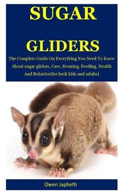 Sugar Glider: The Complete Guide On Everything You Need To Know About Sugar Gliders, Care, Housing, Feeding, Health And Behavior(For Both Kids And Adults)