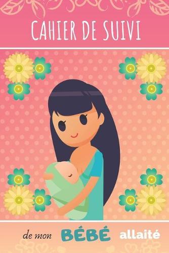 CAHIER DE SUIVI de mon BEBE allaite: Joli cahier de bord pour maman allaitante - Suivi du rythme des tetees, du sommeil, des activites et des couches du bebe, nourrisson ou nouveau-ne