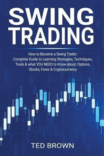Swing Trading: How to Become a Swing Trader. Complete Guide to Learning Strategies, Techniques, Tools & what YOU NEED to Know about: Options, Stocks, Forex & Cryptocurrency