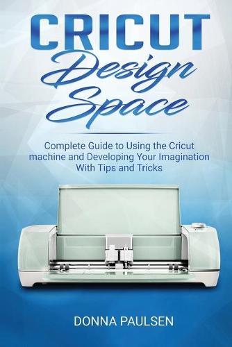 Cricut Design Space: Complete Guide to Using the Cricut machine and Developing Your Imagination With Tips and Tricks