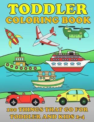 Toddle Coloring Books: 100 Things That Go: Airplane, Buses, Cars, Trains, Ships, Jet, Fun Vehicles Coloring Book for Toddles & Kids 2-4 Preschool Early Learning