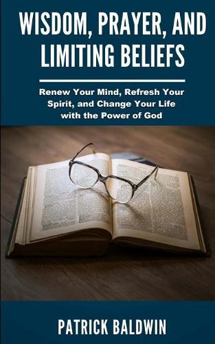 Wisdom, Prayer, and Limiting Beliefs: Renew Your Mind, Refresh Your Spirit, and Change Your Life With the Power of God