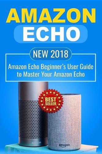 Amazon Echo: NEW 2018 Amazon Echo Beginner's User Guide to Master Your Amazon Echo