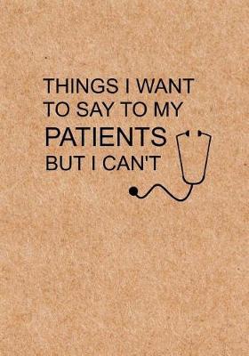Things I Want to Say To My Patients But I Can't: Notebook, Funny Quote Journal - Humorous, funny gag gifts for Doctors, Nurses, Medical assistant -Appreciation or Thank you gift
