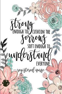Strong Enough to Cushion the Sorrow Soft Enough to Understand Everyone Registered Nurse: A Lined Notebook for Registered Nurses