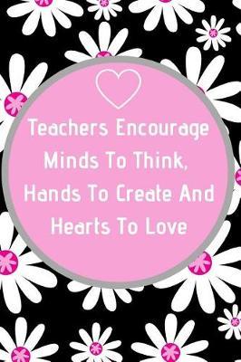 Teachers Encourage Minds To Think, Hands To Create And Hearts To Love: Teacher Appreciation Journal containing Inspirational Quotes