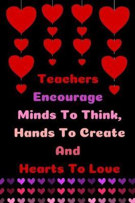 Teachers Encourage Minds To Think, Hands To Create And Hearts To Love: Teacher Appreciation Journal containing Inspirational Quotes