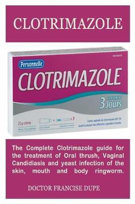 Clotrimazole: The Complete Clotrimazole Guide for the Treatment of Oral Thrush, Vaginal Candidiasis and Yeast Infection of the Skin, Mouth and Body Ringworm.