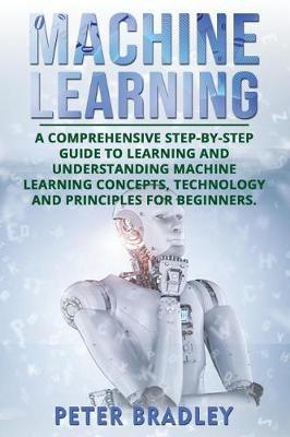 Machine Learning: A Comprehensive, Step-by-Step Guide to Learning and Understanding Machine Learning Concepts, Technology and Principles for Beginners