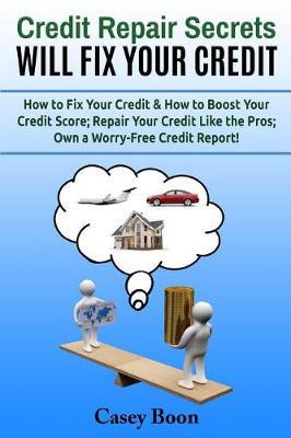 Credit Repair Secrets Will Fix Your Credit: How to Fix Your Credit & How to Boost Your Credit Score; Repair Your Credit Like the Pros; Own a Worry-Free Credit Report!