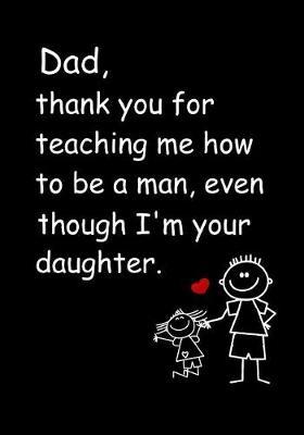 Dad, Thank You for Teaching Me How to Be a Man, Even Though I'm Your Daughter: Dad's Notebook, Funny Quote Journal, Father's Day Gift from Daughter - Humorous Dad Gag Gifts
