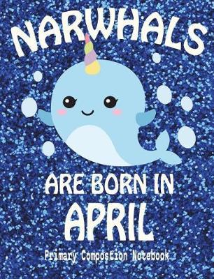 Primary Composition Notebook Narwhals Are Born In April: Unicorn Of The Sea Wide Ruled Dashed Middle Line K-2 - Kindergarten Composition Book - Draw And Write Journal - Composition Notebook With Drawing Space