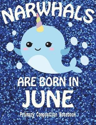 Primary Composition Book Narwhals Are Born In June: Unicorn Of The Sea Wide Ruled Dashed Middle Line K-2 - Kindergarten Composition Book - Draw And Write Journal - Composition Notebook With Drawing Space