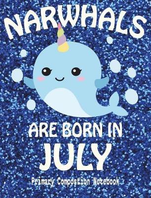 Primary Composition Book Narwhals Are Born In July: Unicorn Of The Sea Wide Ruled Dashed Middle Line K-2 - Kindergarten Composition Book - Draw And Write Journal - Composition Notebook With Drawing Space