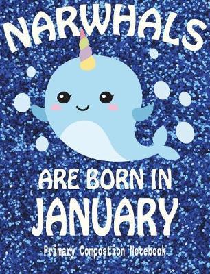Primary Composition Book Narwhals Are Born In January: Unicorn Of The Sea Wide Ruled Dashed Middle Line K-2 - Kindergarten Composition Book - Draw And Write Journal - Composition Notebook With Drawing Space
