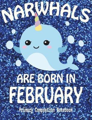 Primary Composition Book Narwhals Are Born In February: Unicorn Of The Sea Wide Ruled Dashed Middle Line K-2 - Kindergarten Composition Book - Draw And Write Journal - Composition Notebook With Drawing Space