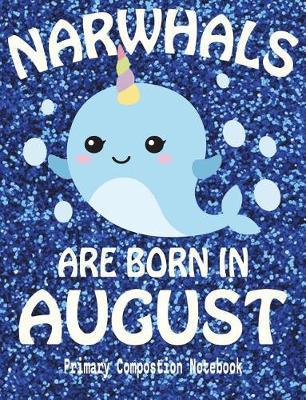 Primary Composition Book Narwhals Are Born In August: Unicorn Of The Sea Wide Ruled Dashed Middle Line K-2 - Kindergarten Composition Book - Draw And Write Journal - Composition Notebook With Drawing Space