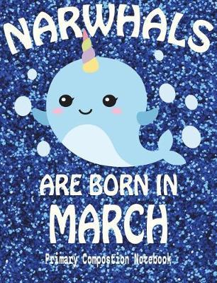 Primary Composition Book Narwhals Are Born In March: Unicorn Of The Sea Wide Ruled Dashed Middle Line K-2 - Kindergarten Composition Book - Draw And Write Journal - Composition Notebook With Drawing Space