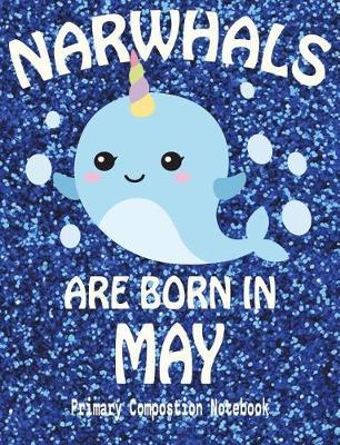 Primary Composition Book Narwhals Are Born In May: Unicorn Of The Sea Wide Ruled Dashed Middle Line K-2 - Kindergarten Composition Book - Draw And Write Journal - Composition Notebook With Drawing Space