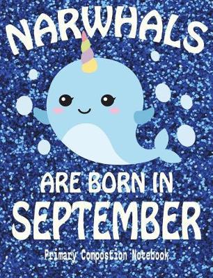 Primary Composition Book Narwhals Are Born In September: Unicorn Of The Sea Wide Ruled Dashed Middle Line K-2 - Kindergarten Composition Book - Draw And Write Journal - Composition Notebook With Drawing Space