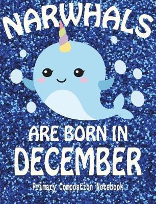 Primary Composition Book Narwhals Are Born In December: Unicorn Of The Sea Wide Ruled Dashed Middle Line K-2 - Kindergarten Composition Book - Draw And Write Journal - Composition Notebook With Drawing Space