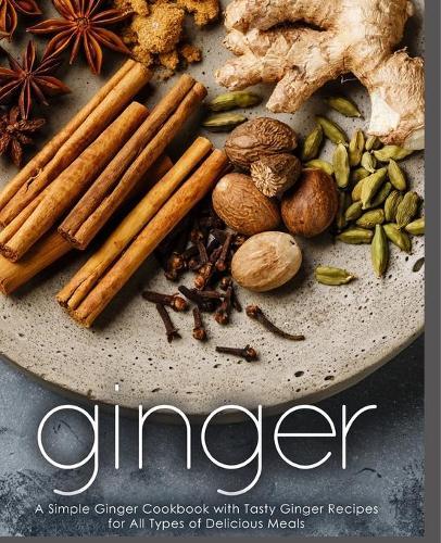 Ginger: A Simple Ginger Cookbook with Tasty Ginger Recipes for All Types of Delicious Meals