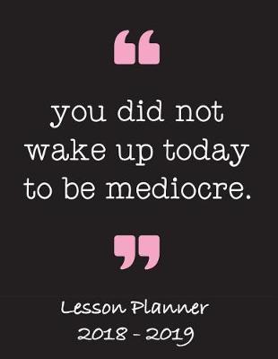 Lesson Planner 2018 - 2019 - You Did Not Wake Up Today to Be Mediocre: Weekly Teachers Planner - August to July, Set Yearly Goals - Monthly Goals and Weekly Goals. Assess Progress