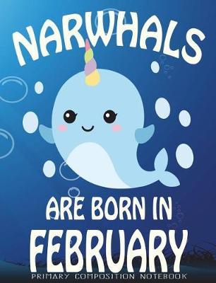 Primary Composition Book Narwhals Are Born In February: Unicorn Of The Sea Wide Ruled Dashed Middle Line K-2 - Kindergarten Composition Book - Learn To Write Journal - Composition Notebook 100 pages